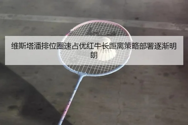 维斯塔潘排位圈速占优红牛长距离策略部署逐渐明朗