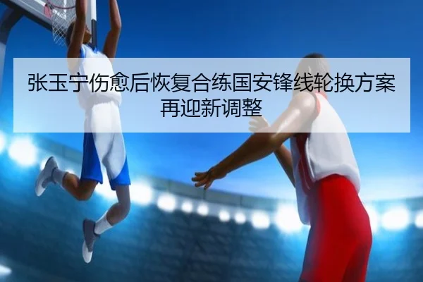 张玉宁伤愈后恢复合练国安锋线轮换方案再迎新调整